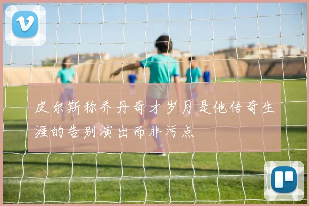 皮尔斯称乔丹奇才岁月是他传奇生涯的告别演出而非污点