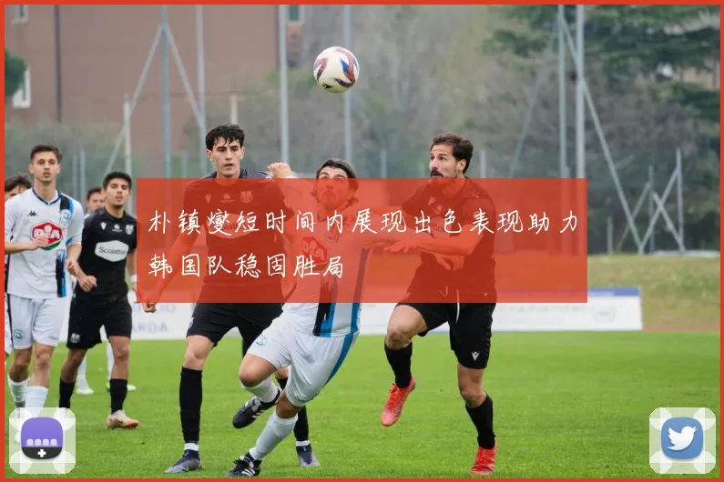 朴镇燮短时间内展现出色表现助力韩国队稳固胜局
