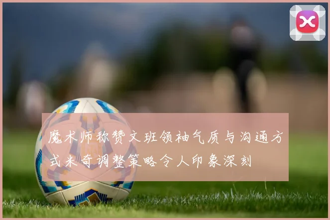 魔术师称赞文班领袖气质与沟通方式米奇调整策略令人印象深刻