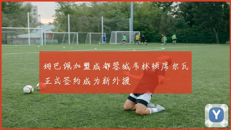 姆巴佩加盟成都蓉城韦林顿席尔瓦正式签约成为新外援