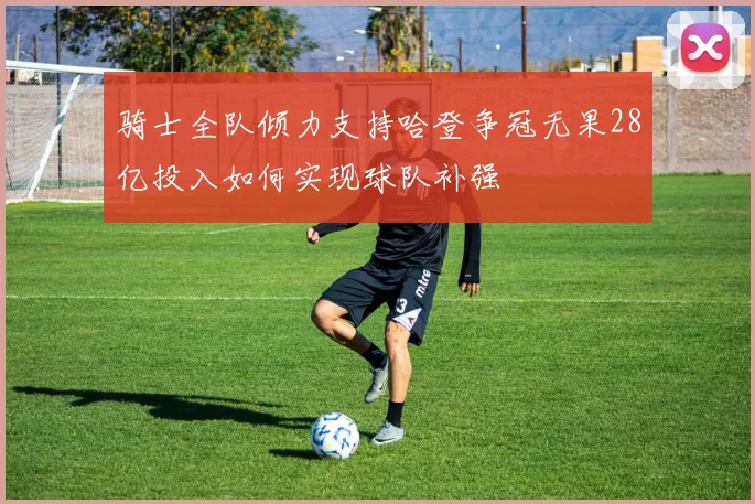 骑士全队倾力支持哈登争冠无果28亿投入如何实现球队补强
