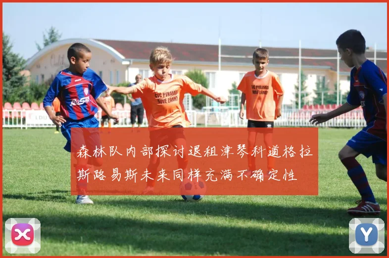 森林队内部探讨退租津琴科道格拉斯路易斯未来同样充满不确定性
