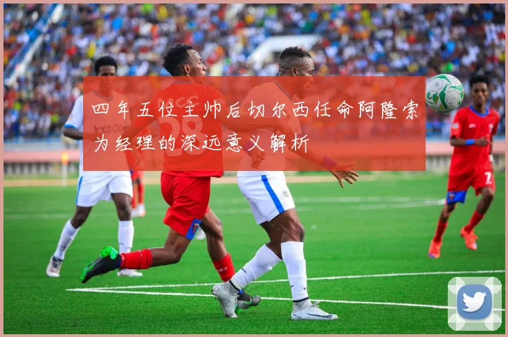 四年五位主帅后切尔西任命阿隆索为经理的深远意义解析