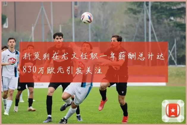 科莫利在尤文任职一年薪酬总计达830万欧元引发关注
