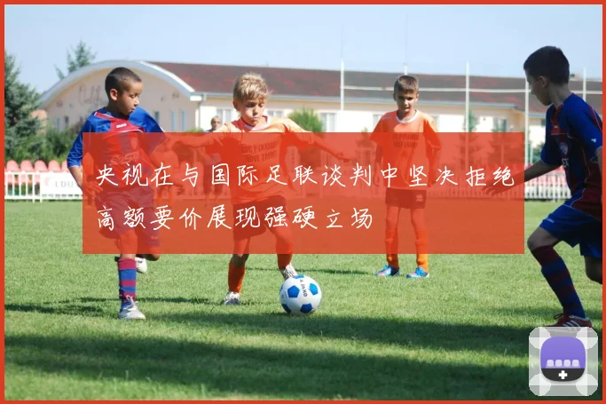 央视在与国际足联谈判中坚决拒绝高额要价展现强硬立场