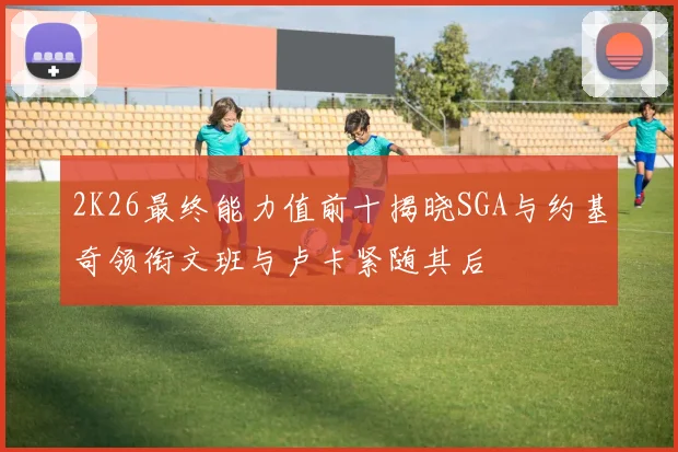 2K26最终能力值前十揭晓SGA与约基奇领衔文班与卢卡紧随其后