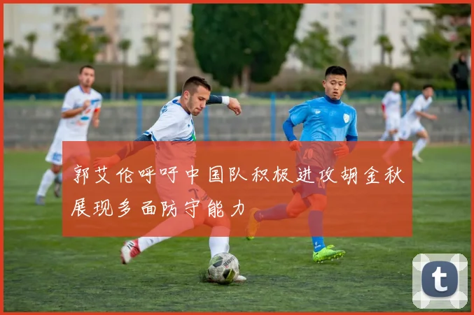 郭艾伦呼吁中国队积极进攻胡金秋展现多面防守能力