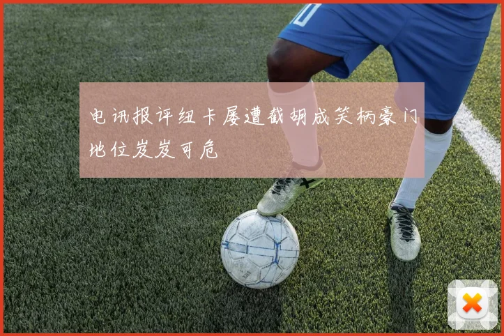 电讯报评纽卡屡遭截胡成笑柄豪门地位岌岌可危