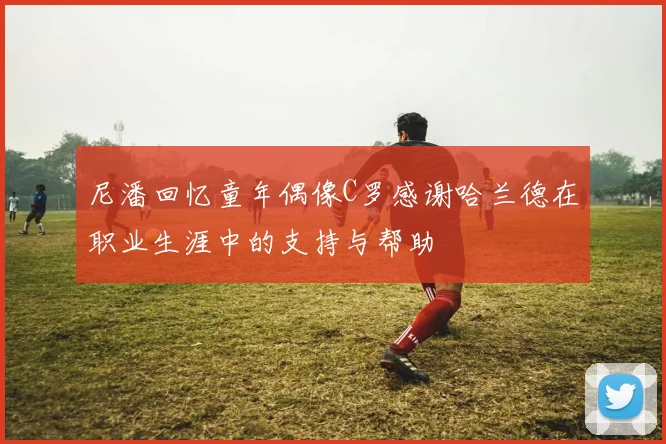 尼潘回忆童年偶像C罗感谢哈兰德在职业生涯中的支持与帮助