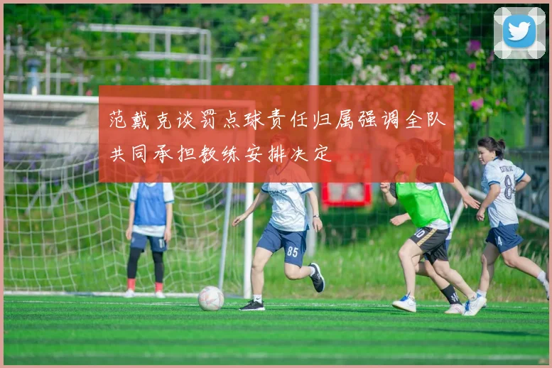 范戴克谈罚点球责任归属强调全队共同承担教练安排决定