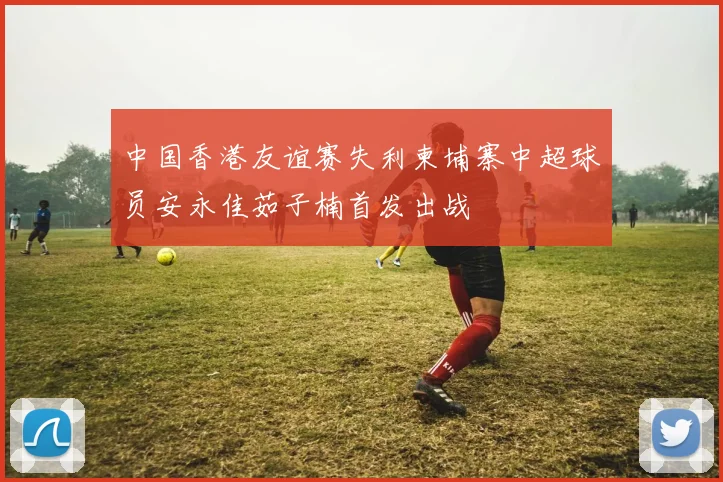 中国香港友谊赛失利柬埔寨中超球员安永佳茹子楠首发出战