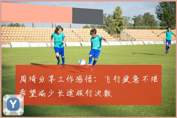 周琦分享工作感悟：飞行疲惫不堪希望减少长途旅行次数